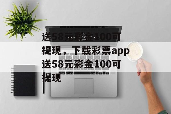 送58元彩金100可提现，下载彩票app送58元彩金100可提现